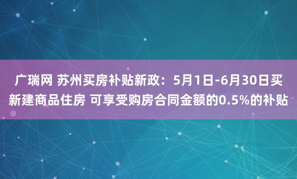 广瑞网 苏州买房补贴新政：5月1日-6月30日买新建商品住房 可享受购房合同金额的0.5%的补贴