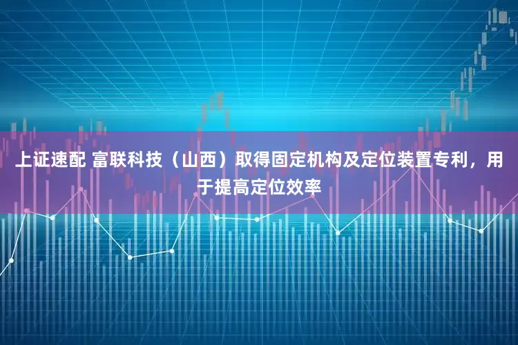 上证速配 富联科技（山西）取得固定机构及定位装置专利，用于提高定位效率