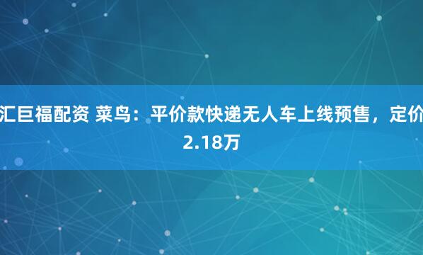 汇巨福配资 菜鸟：平价款快递无人车上线预售，定价2.18万