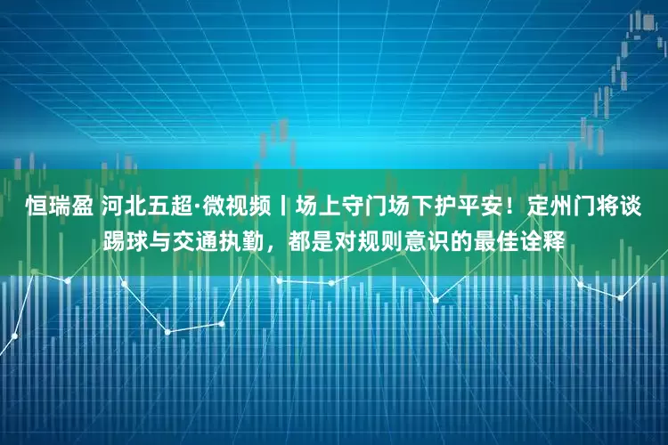 恒瑞盈 河北五超·微视频丨场上守门场下护平安！定州门将谈踢球与交通执勤，都是对规则意识的最佳诠释