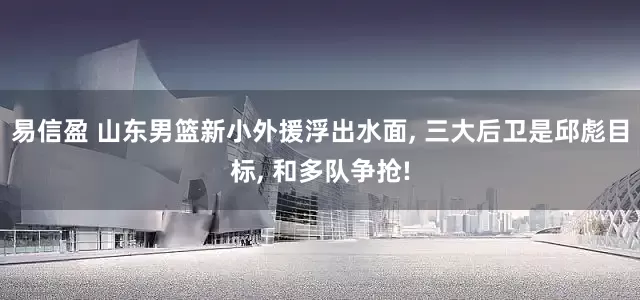 易信盈 山东男篮新小外援浮出水面, 三大后卫是邱彪目标, 和多队争抢!